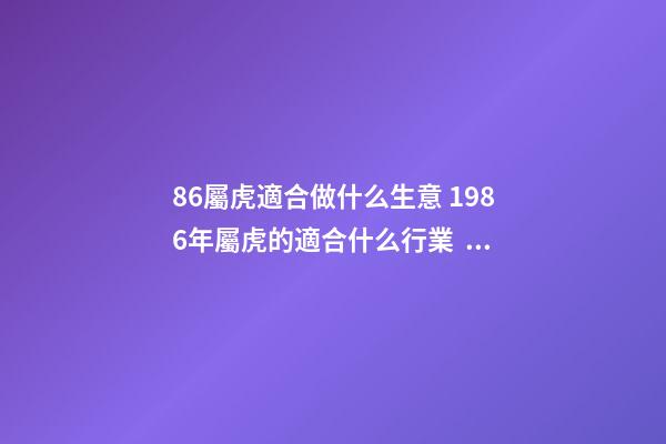 86屬虎適合做什么生意 1986年屬虎的適合什么行業，屬相屬虎的適合做什么行業